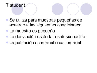 T student Se utiliza para muestras pequeñas de acuerdo a las siguientes condiciones: La muestra es pequeña La desviación estándar es desconocida La población es normal o casi normal 