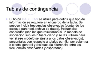 Tablas de contingencia El botón  CASILLAS  se utiliza para definir que tipo de información se requiere en el cuerpo de la tabla. Se pueden incluir frecuencias observadas (contando los casos a partir del archivo de datos), frecuencias esperadas (son las que resultarían si un modelo de asociación supuesto fuera cierto y se las utilizan para ver si ese modelo se ajusta a los datos observados), porcentajes con respecto a totales por fila, por columna o el total general y residuos (la diferencia entre las frecuencias observadas y esperadas). 