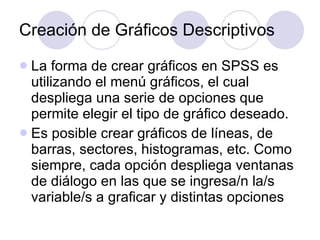 Creación de Gráficos Descriptivos   La forma de crear gráficos en SPSS es utilizando el menú gráficos, el cual despliega una serie de opciones que permite elegir el tipo de gráfico deseado.  Es posible crear gráficos de líneas, de barras, sectores, histogramas, etc. Como siempre, cada opción despliega ventanas de diálogo en las que se ingresa/n la/s variable/s a graficar y distintas opciones   