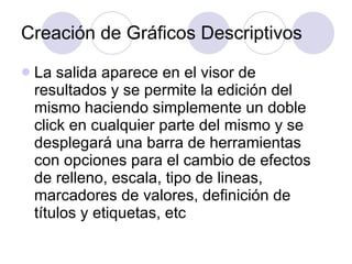 Creación de Gráficos Descriptivos La salida aparece en el visor de resultados y se permite la edición del mismo haciendo simplemente un doble click en cualquier parte del mismo y se desplegará una barra de herramientas con opciones para el cambio de efectos de relleno, escala, tipo de lineas, marcadores de valores, definición de títulos y etiquetas, etc   