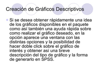 Creación de Gráficos Descriptivos Si se desea obtener rápidamente una idea de los gráficos disponibles en el paquete como así también una ayuda rápida sobre como realizar el gráfico deseado, en la opción aparece una ventana con las distintas opciones y la posibilidad de hacer doble click sobre el gráfico de interés y obtener así una breve descripción del tipo de gráfico y la forma de generarlo en SPSS. 