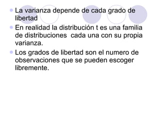 La varianza depende de cada grado de libertad En realidad la distribución t es una familia de distribuciones  cada una con su propia varianza. Los grados de libertad son el numero de observaciones que se pueden escoger libremente. 