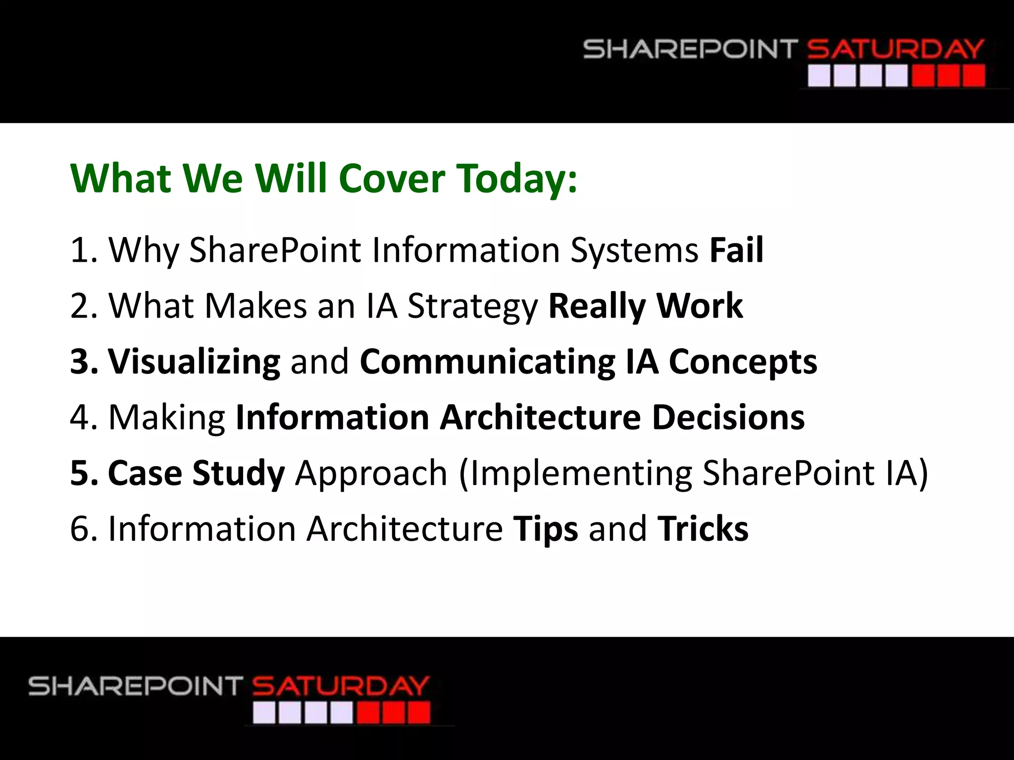 What We Will Cover Today:Why SharePoint InformationSystems FailWhat Makes an IA Strategy Really WorkVisualizingand Communicating IA ConceptsMaking Information Architecture DecisionsCase Study Approach (Implementing SharePoint IA)Information Architecture Tips and Tricks