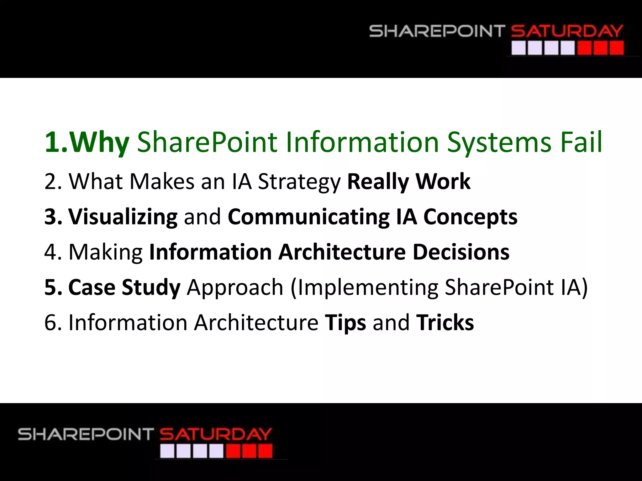Why SharePoint Information Systems FailWhat Makes an IA Strategy Really WorkVisualizing and Communicating IA ConceptsMaking Information Architecture DecisionsCase Study Approach (Implementing SharePoint IA)Information Architecture Tips and Tricks