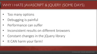 WHY I HATE JAVASCRIPT & JQUERY (SOME DAYS)
• Too many options
• Debugging is painful
• Performance can suffer
• Inconsistent results on different browsers
• Constant changes in the jQuery library
• It CAN harm your farm!
 