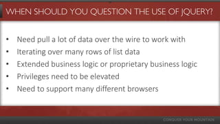 WHEN SHOULD YOU QUESTION THE USE OF JQUERY?
• Need pull a lot of data over the wire to work with
• Iterating over many rows of list data
• Extended business logic or proprietary business logic
• Privileges need to be elevated
• Need to support many different browsers
 