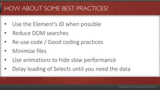 HOW ABOUT SOME BEST PRACTICES?
• Use the Element’s ID when possible
• Reduce DOM searches
• Re-use code / Good coding practices
• Minimize files
• Use animations to hide slow performance
• Delay loading of Selects until you need the data
 