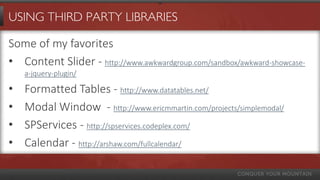 USING THIRD PARTY LIBRARIES
Some of my favorites
• Content Slider - http://www.awkwardgroup.com/sandbox/awkward-showcase-a-jquery-
plugin/
• Formatted Tables - http://www.datatables.net/
• Modal Window - http://www.ericmmartin.com/projects/simplemodal/
• SPServices - http://spservices.codeplex.com/
• Calendar - http://arshaw.com/fullcalendar/
• InfoPath Forms Alternative – http://forms7.codeplex.com
 