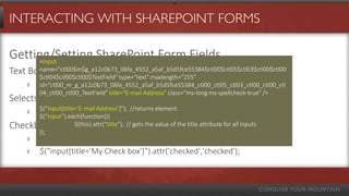 INTERACTING WITH SHAREPOINT FORMS
Getting/Setting SharePoint Form Fields
Text Boxes
› $(“input*title=’My Text Field’+”).val();
Selects
› $(“select*title=’My Choice’+”).val(mySelectValue);
Checkboxes
› $("input[title='My Check box']").removeAttr('checked');
› $("input[title='My Check box']").attr('checked','checked');
<input
name="ctl00$m$g_a12c0b73_06fa_4552_a5af_b5d5fce55384$ctl00$ctl05$ctl03$ctl00$ctl00
$ctl04$ctl00$ctl00$TextField" type="text" maxlength="255"
id="ctl00_m_g_a12c0b73_06fa_4552_a5af_b5d5fce55384_ctl00_ctl05_ctl03_ctl00_ctl00_ctl
04_ctl00_ctl00_TextField" title="E-mail Address" class=“ms-long ms-spellcheck-true" />
$(“input[title=‘E-mail Address’+”); //returns element
$(“input”).each(function(),
$(this).attr(“title”); // gets the value of the title attribute for all inputs
});
 