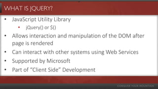 WHAT IS JQUERY?
• JavaScript Utility Library
• jQuery() or $()
• Allows interaction and manipulation of the DOM after
page is rendered
• Can interact with other systems using Web Services
• Supported by Microsoft
• Part of “Client Side” Development
 