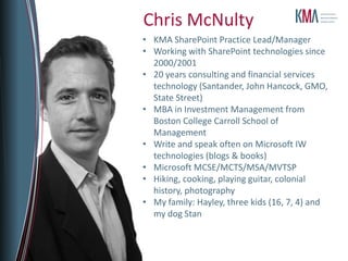 About KMAFounded 199529 employees4 partners, including 2 co-foundersPrincipal lines of business:Professional ServicesSharePoint ConsultingSharePoint Managed ServicesCustom Application DevelopmentSoftware ProductMekko Graphics advanced charting softwareRoots in academia (MIT, Harvard, BU)Chris McNultyKMA SharePoint Practice Lead/Manager