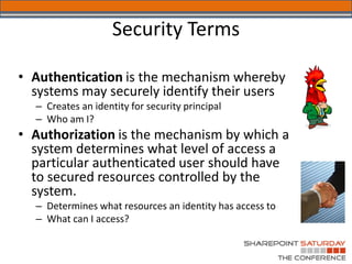 Security Terms

• Authentication is the mechanism whereby
  systems may securely identify their users
  – Creates an identity for security principal
  – Who am I?
• Authorization is the mechanism by which a
  system determines what level of access a
  particular authenticated user should have
  to secured resources controlled by the
  system.
  – Determines what resources an identity has access to
  – What can I access?
 