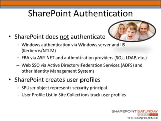 SharePoint Authentication

• SharePoint does not authenticate
  – Windows authentication via Windows server and IIS
    (Kerberos/NTLM)
  – FBA via ASP. NET and authentication providers (SQL, LDAP, etc.)
  – Web SSO via Active Directory Federation Services (ADFS) and
    other Identity Management Systems
• SharePoint creates user profiles
  – SPUser object represents security principal
  – User Profile List in Site Collections track user profiles
 
