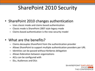 SharePoint 2010 Security

• SharePoint 2010 changes authentication
  – Uses classic mode and claims based authentication
  – Classic mode is SharePoint 2007 style legacy mode
  – Claims-based authentication is the new security model


• What are the benefits?
  –   Claims decouples SharePoint from the authentication provider
  –   Allows SharePoint to support multiple authentication providers per URL
  –   Identities can be passed without Kerberos delegation
  –   Allows federation between organizations
  –   ACLs can be configured with
  –   DLs, Audiences and OUs
 