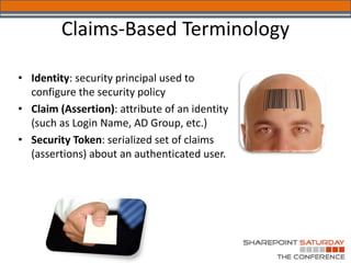 Claims-Based Terminology

• Identity: security principal used to
  configure the security policy
• Claim (Assertion): attribute of an identity
  (such as Login Name, AD Group, etc.)
• Security Token: serialized set of claims
  (assertions) about an authenticated user.
 