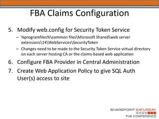 FBA Claims Configuration
5. Modify web.config for Security Token Service
   – %programfiles%common filesMicrosoft Sharedweb server
     extensions14WebServicesSecurityToken
   – Changes need to be made to the Security Token Service virtual directory
     on each server hosting CA or the claims-based web application
6. Configure FBA Provider in Central Administration
7. Create Web Application Policy to give SQL Auth
   User(s) access to site
 