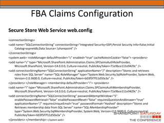 FBA Claims Configuration
Secure Store Web Service web.config
<connectionStrings>
<add name="SQLConnectionString" connectionString="Integrated Security=SSPI;Persist Security Info=False;Initial
     Catalog=aspnetdb;Data Source=.sharepoint" />
</connectionStrings>
<system.web> <roleManager defaultProvider="c" enabled="true" cacheRolesInCookie="false“> <providers>
<add name="c" type="Microsoft.SharePoint.Administration.Claims.SPClaimsAuthRoleProvider,
     Microsoft.SharePoint, Version=14.0.0.0, Culture=neutral, PublicKeyToken=71e9bce111e9429c" />
<add connectionStringName="SQLConnectionString" applicationName="/" description="Stores and retrieves
     roles from SQL Server" name="SQL-RoleManager" type="System.Web.Security.SqlRoleProvider, System.Web,
     Version=2.0.3600.0, Culture=neutral, PublicKeyToken=b03f5f7f11d50a3a" />
</providers> </roleManager> <membership defaultProvider="i"> <providers>
<add name="i" type="Microsoft.SharePoint.Administration.Claims.SPClaimsAuthMembershipProvider,
     Microsoft.SharePoint, Version=14.0.0.0, Culture=neutral, PublicKeyToken=71e9bce111e9429c" />
<add connectionStringName="SQLConnectionString" passwordAttemptWindow="5"
     enablePasswordRetrieval="false" enablePasswordReset="false" requiresQuestionAndAnswer="true"
     applicationName="/" requiresUniqueEmail="true" passwordFormat="Hashed" description="Stores and
     Retrieves membership data from SQL Server" name="SQL-MembershipProvider"
     type="System.Web.Security.SqlMembershipProvider, System.Web, Version=2.0.3600.0, Culture=neutral,
     PublicKeyToken=b03f5f7f11d50a3a" />
</providers> </membership> </system.web>
 