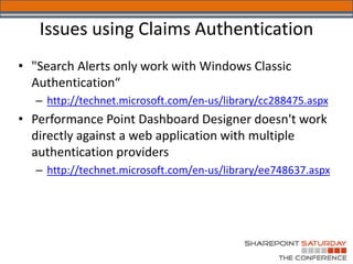 Issues using Claims Authentication
• "Search Alerts only work with Windows Classic
  Authentication“
   – http://technet.microsoft.com/en-us/library/cc288475.aspx
• Performance Point Dashboard Designer doesn't work
  directly against a web application with multiple
  authentication providers
   – http://technet.microsoft.com/en-us/library/ee748637.aspx
 