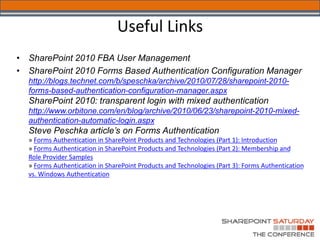 Useful Links
•   SharePoint 2010 FBA User Management
•   SharePoint 2010 Forms Based Authentication Configuration Manager
    http://blogs.technet.com/b/speschka/archive/2010/07/28/sharepoint-2010-
    forms-based-authentication-configuration-manager.aspx
    SharePoint 2010: transparent login with mixed authentication
    http://www.orbitone.com/en/blog/archive/2010/06/23/sharepoint-2010-mixed-
    authentication-automatic-login.aspx
    Steve Peschka article’s on Forms Authentication
    » Forms Authentication in SharePoint Products and Technologies (Part 1): Introduction
    » Forms Authentication in SharePoint Products and Technologies (Part 2): Membership and
    Role Provider Samples
    » Forms Authentication in SharePoint Products and Technologies (Part 3): Forms Authentication
    vs. Windows Authentication
 