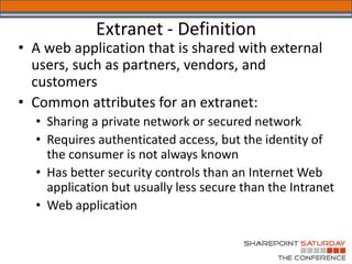 Extranet - Definition
• A web application that is shared with external
  users, such as partners, vendors, and
  customers
• Common attributes for an extranet:
  • Sharing a private network or secured network
  • Requires authenticated access, but the identity of
    the consumer is not always known
  • Has better security controls than an Internet Web
    application but usually less secure than the Intranet
  • Web application
 