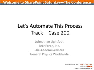 Let’s Automate This ProcessTrack – Case 200 Johnathan Lightfoot TechForce, Inc. URS Federal Services General Physics Worldwide Welcome to SharePoint Saturday—The Conference 
