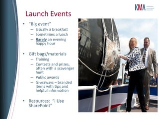 Launch Events
• “Big event”
   – Usually a breakfast
   – Sometimes a lunch
   – Rarely an evening
     happy hour

• Gift bags/materials
   – Training
   – Contests and prizes,
     often with a scavenger
     hunt
   – Public awards
   – Giveaways – branded
     items with tips and
     helpful information

• Resources: “I Use
  SharePoint”
 
