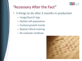 “Accessory After the Fact”
• 5 things to do after 3 months in production
   –   Usage/Search logs
   –   MySite self-population
   –   Content growth trends
   –   Repeat rollout training
   –   Re-evaluate roadmap
 