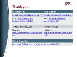 Thank you!
Chris McNulty                     Mike Gilronan
E-mail: cmcnulty@kma-llc.net      E-mail: mgilronan@kma-llc.net
Blog: http://blogs.kma-           Blog: http://kmamikegil-
llc.net/microknowledge            blog.kma-llc.net/

Twitter: cmcnulty2000             Twitter: mikegil
LinkedIn:                       LinkedIn:
http://www.linkedin.com/in/cmcn http://www.linkedin.com/in/mik
ulty                            egil

Online Evaluation
http://app.fluidsurveys.com/s/spstc2011-Sat-S1A-101
 