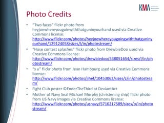 Photo Credits
•   “Two faces” flickr photo from
    heyjoewhereyougoinwiththatguninyourhand used via Creative
    Commons license:
    http://www.flickr.com/photos/heyjoewhereyougoingwiththatguniny
    ourhand/129124058/sizes/l/in/photostream/
•   “Hose contest splashes” flickr photo from DrewbieDoo used via
    Creative Commons license:
    http://www.flickr.com/photos/drewbiedoo/538051654/sizes/l/in/ph
    otostream/
•   “x y” flickr photo from Jean Hambourg used via Creative Commons
    license:
    http://www.flickr.com/photos/jihef/10453062/sizes/z/in/photostrea
    m/
•   Fight Club poster ©EnderTheThird at DeviantArt
•   Mother of Navy Seal Michael Murphy (christening ship) flickr photo
    from US Navy Images via Creative Commons license:
    http://www.flickr.com/photos/usnavy/5710217589/sizes/o/in/photo
    stream/
 