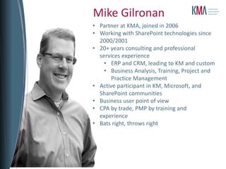 Mike Gilronan
• Partner at KMA, joined in 2006
• Working with SharePoint technologies since
  2000/2001
• 20+ years consulting and professional
  services experience
    • ERP and CRM, leading to KM and custom
    • Business Analysis, Training, Project and
       Practice Management
• Active participant in KM, Microsoft, and
  SharePoint communities
• Business user point of view
• CPA by trade, PMP by training and
  experience
• Bats right, throws right
 