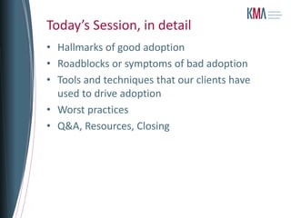 Today’s Session, in detail
• Hallmarks of good adoption
• Roadblocks or symptoms of bad adoption
• Tools and techniques that our clients have
  used to drive adoption
• Worst practices
• Q&A, Resources, Closing
 