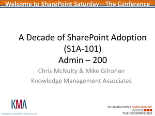 Welcome to SharePoint Saturday—The Conference



    A Decade of SharePoint Adoption
               (S1A-101)
             Admin – 200
          Chris McNulty & Mike Gilronan
        Knowledge Management Associates
 