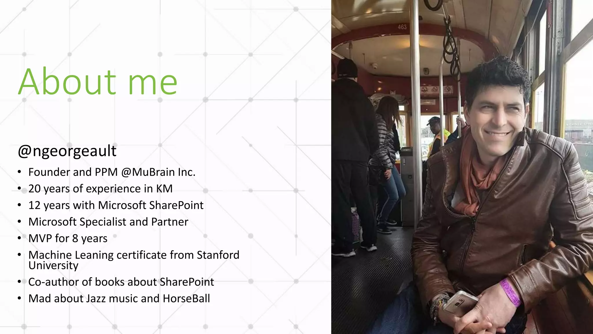 About me
• Founder and PPM @MuBrain Inc.
• 20 years of experience in KM
• 12 years with Microsoft SharePoint
• Microsoft Specialist and Partner
• MVP for 8 years
• Machine Leaning certificate from Stanford
University
• Co-author of books about SharePoint
• Mad about Jazz music and HorseBall
 