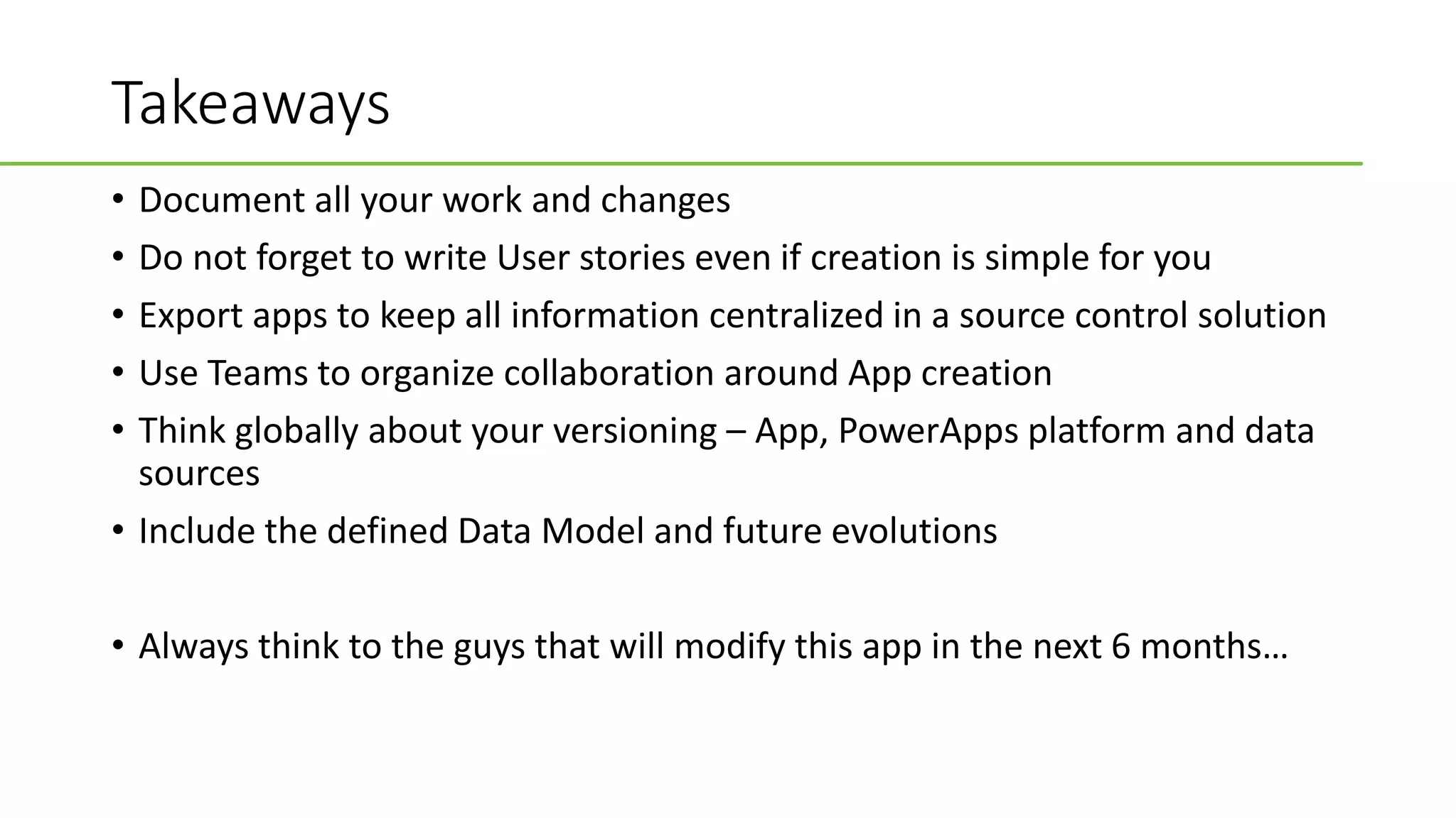 #CollaborateCanada
Takeaways
• Document all your work and changes
• Do not forget to write User stories even if creation is simple for you
• Export apps to keep all information centralized in a source control solution
• Use Teams to organize collaboration around App creation
• Think globally about your versioning – App, PowerApps platform and data
sources
• Include the defined Data Model and future evolutions
• Always think to the guys that will modify this app in the next 6 months…
 