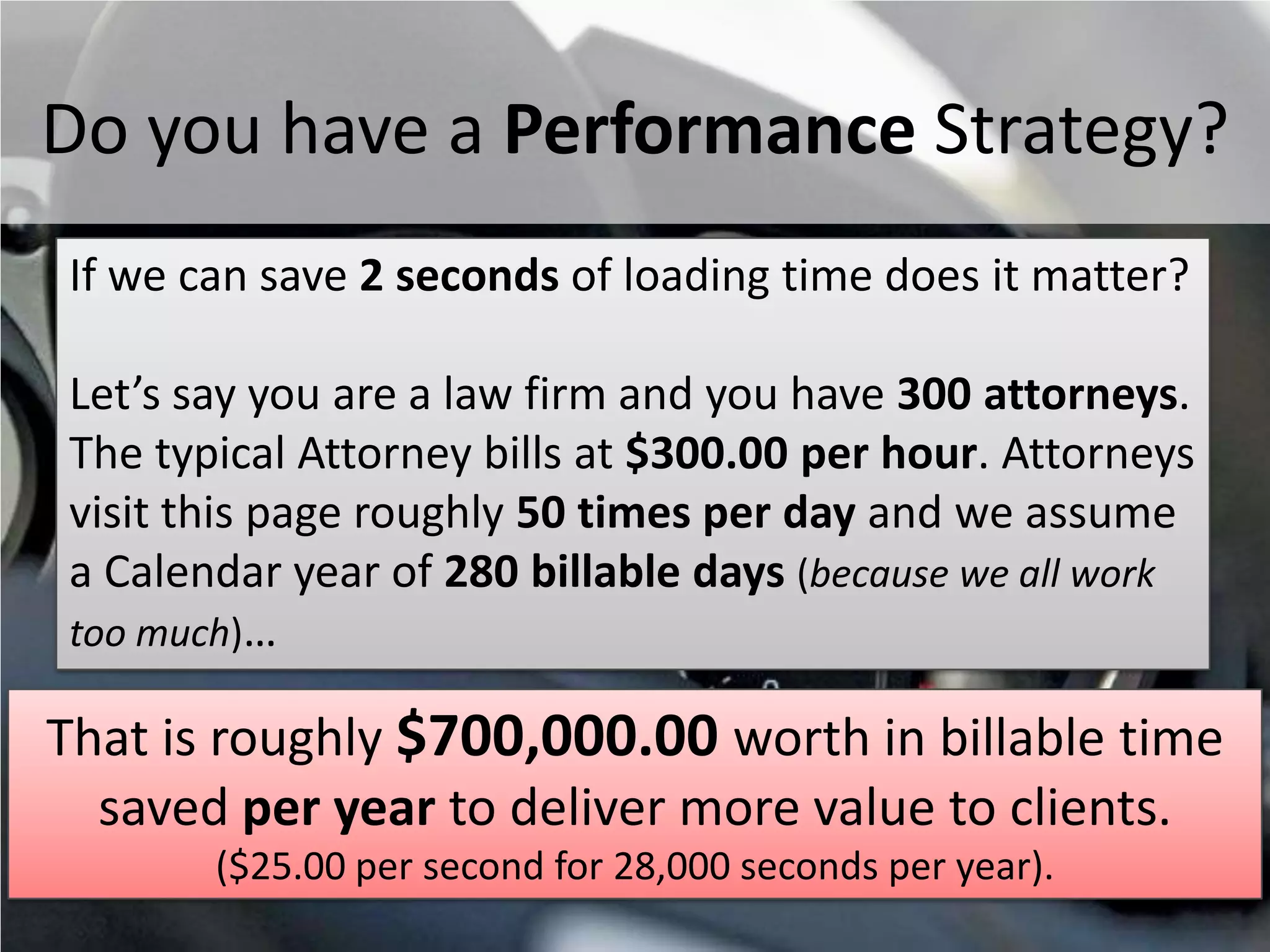Do you have a Performance Strategy?
 If we can save 2 seconds of loading time does it matter?

 Let’s say you are a law firm and you have 300 attorneys.
 The typical Attorney bills at $300.00 per hour. Attorneys
 visit this page roughly 50 times per day and we assume
 a Calendar year of 280 billable days (because we all work
 too much)…

That is roughly $700,000.00 worth in billable time
  saved per year to deliver more value to clients.
          ($25.00 per second for 28,000 seconds per year).
#SPSToronto @RHarbridge
 