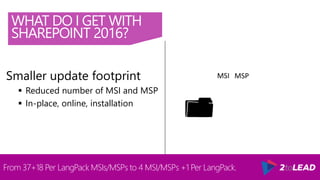 WHAT DO I GET WITH
SHAREPOINT 2016?
From 37+18 Per LangPack MSIs/MSPs to 4 MSI/MSPs +1 Per LangPack.
Smaller update footprint
 Reduced number of MSI and MSP
 In-place, online, installation
MSI MSP
 