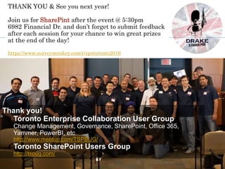 Thank you!
Toronto Enterprise Collaboration User Group
Change Management, Governance, SharePoint, Office 365,
Yammer, PowerBI, etc
http://www.meetup.com/TSPBUG/
Toronto SharePoint Users Group
http://tspug.com/
THANK YOU & See you next year!
Join us for SharePint after the event @ 5:30pm
6982 Financial Dr. and don’t forget to submit feedback
after each session for your chance to win great prizes
at the end of the day!
https://www.surveymonkey.com/r/spstoronto2016
 