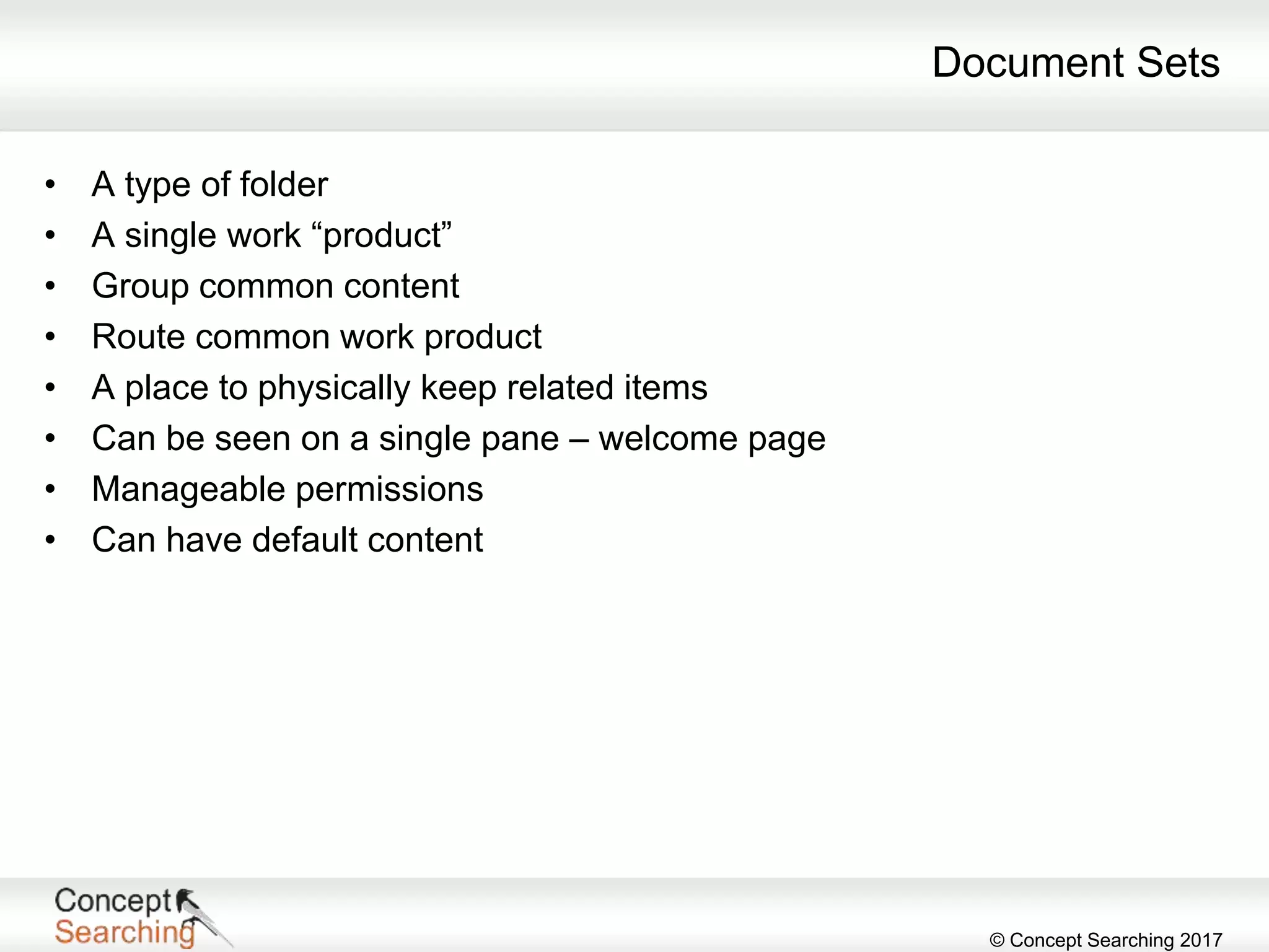 © Concept Searching 2017
Document Sets
• A type of folder
• A single work “product”
• Group common content
• Route common work product
• A place to physically keep related items
• Can be seen on a single pane – welcome page
• Manageable permissions
• Can have default content
 
