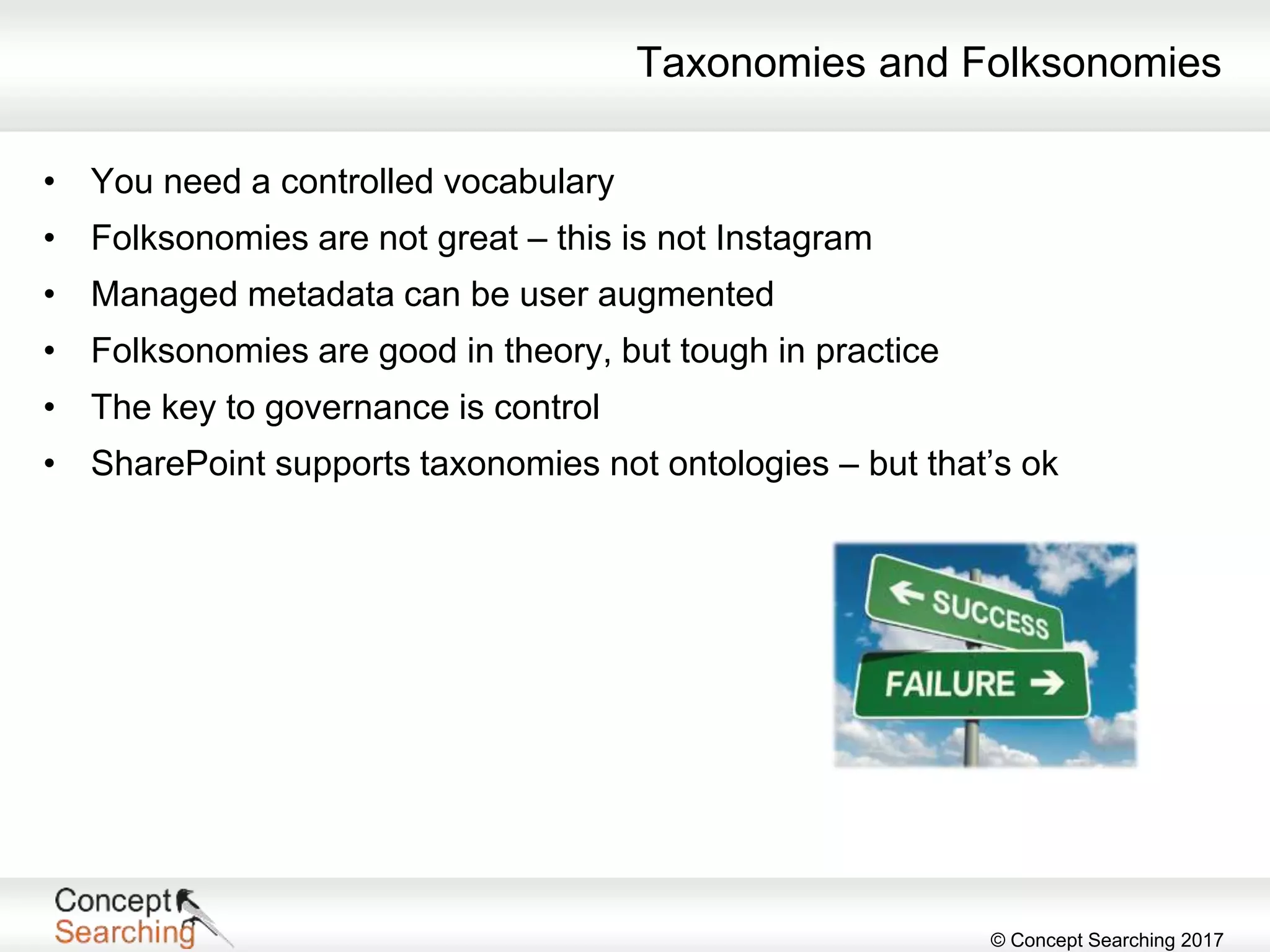 © Concept Searching 2017
Taxonomies and Folksonomies
• You need a controlled vocabulary
• Folksonomies are not great – this is not Instagram
• Managed metadata can be user augmented
• Folksonomies are good in theory, but tough in practice
• The key to governance is control
• SharePoint supports taxonomies not ontologies – but that’s ok
 