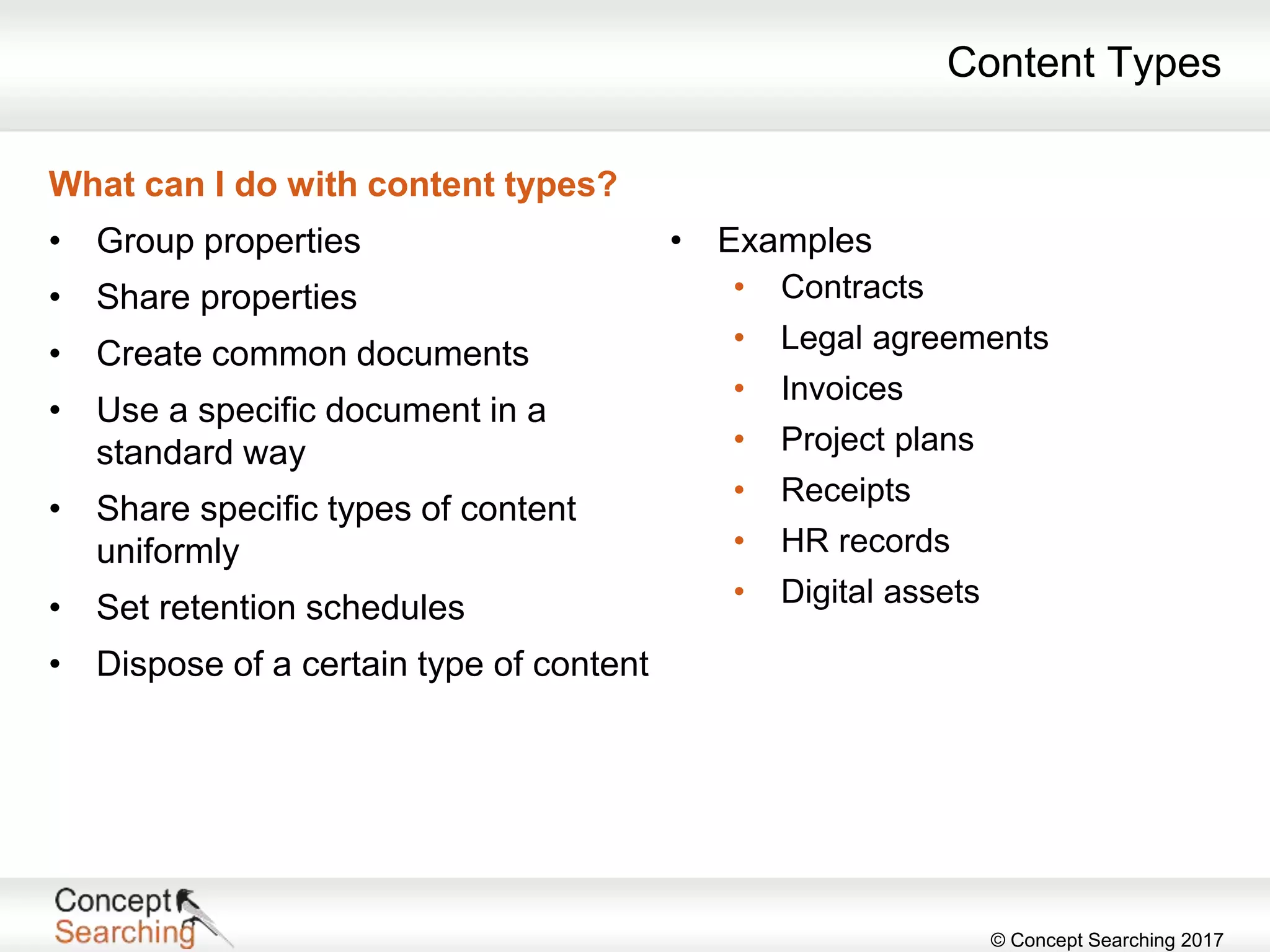 © Concept Searching 2017
Content Types
What can I do with content types?
• Group properties
• Share properties
• Create common documents
• Use a specific document in a
standard way
• Share specific types of content
uniformly
• Set retention schedules
• Dispose of a certain type of content
• Examples
• Contracts
• Legal agreements
• Invoices
• Project plans
• Receipts
• HR records
• Digital assets
 