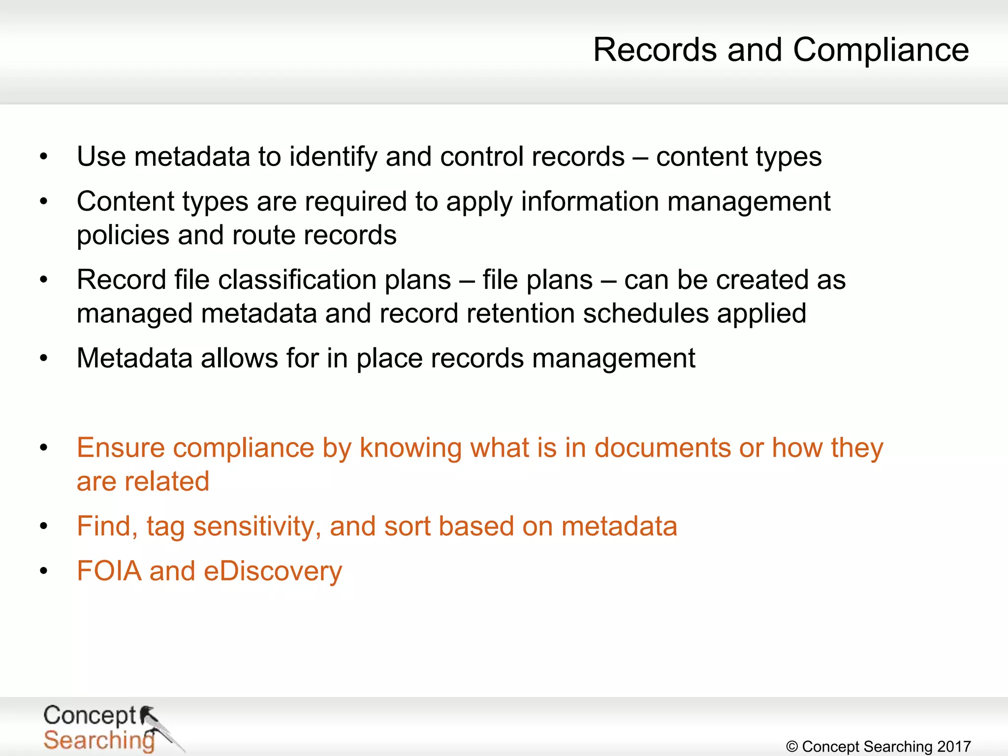 © Concept Searching 2017
Records and Compliance
• Use metadata to identify and control records – content types
• Content types are required to apply information management
policies and route records
• Record file classification plans – file plans – can be created as
managed metadata and record retention schedules applied
• Metadata allows for in place records management
• Ensure compliance by knowing what is in documents or how they
are related
• Find, tag sensitivity, and sort based on metadata
• FOIA and eDiscovery
 