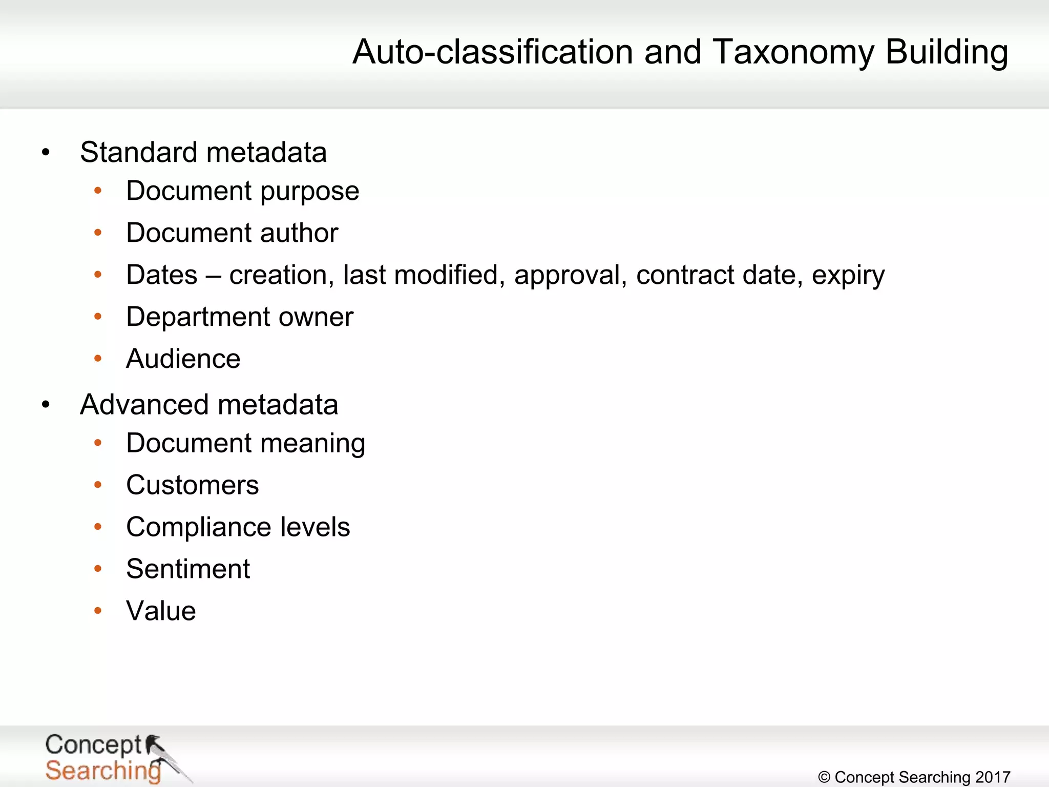 © Concept Searching 2017
Auto-classification and Taxonomy Building
• Standard metadata
• Document purpose
• Document author
• Dates – creation, last modified, approval, contract date, expiry
• Department owner
• Audience
• Advanced metadata
• Document meaning
• Customers
• Compliance levels
• Sentiment
• Value
 