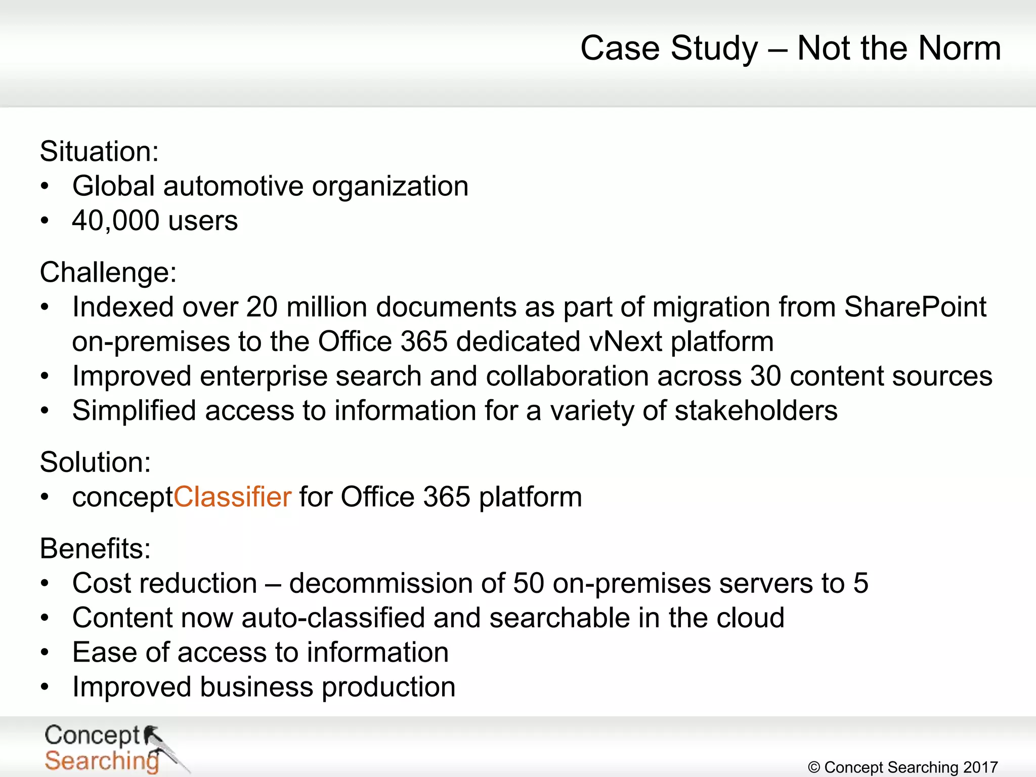 © Concept Searching 2017
Situation:
• Global automotive organization
• 40,000 users
Challenge:
• Indexed over 20 million documents as part of migration from SharePoint
on-premises to the Office 365 dedicated vNext platform
• Improved enterprise search and collaboration across 30 content sources
• Simplified access to information for a variety of stakeholders
Solution:
• conceptClassifier for Office 365 platform
Benefits:
• Cost reduction – decommission of 50 on-premises servers to 5
• Content now auto-classified and searchable in the cloud
• Ease of access to information
• Improved business production
Case Study – Not the Norm
 