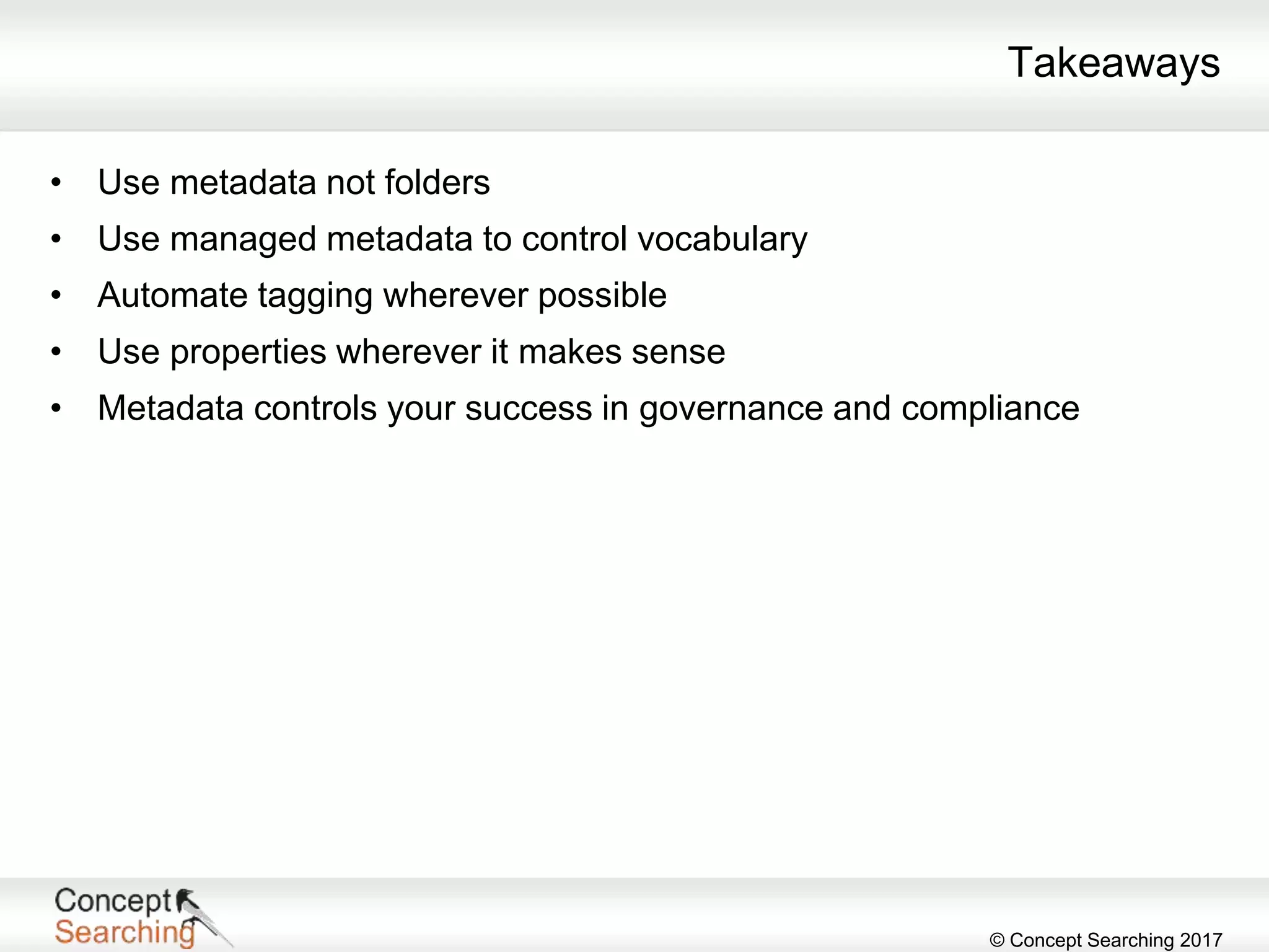 © Concept Searching 2017
Takeaways
• Use metadata not folders
• Use managed metadata to control vocabulary
• Automate tagging wherever possible
• Use properties wherever it makes sense
• Metadata controls your success in governance and compliance
 