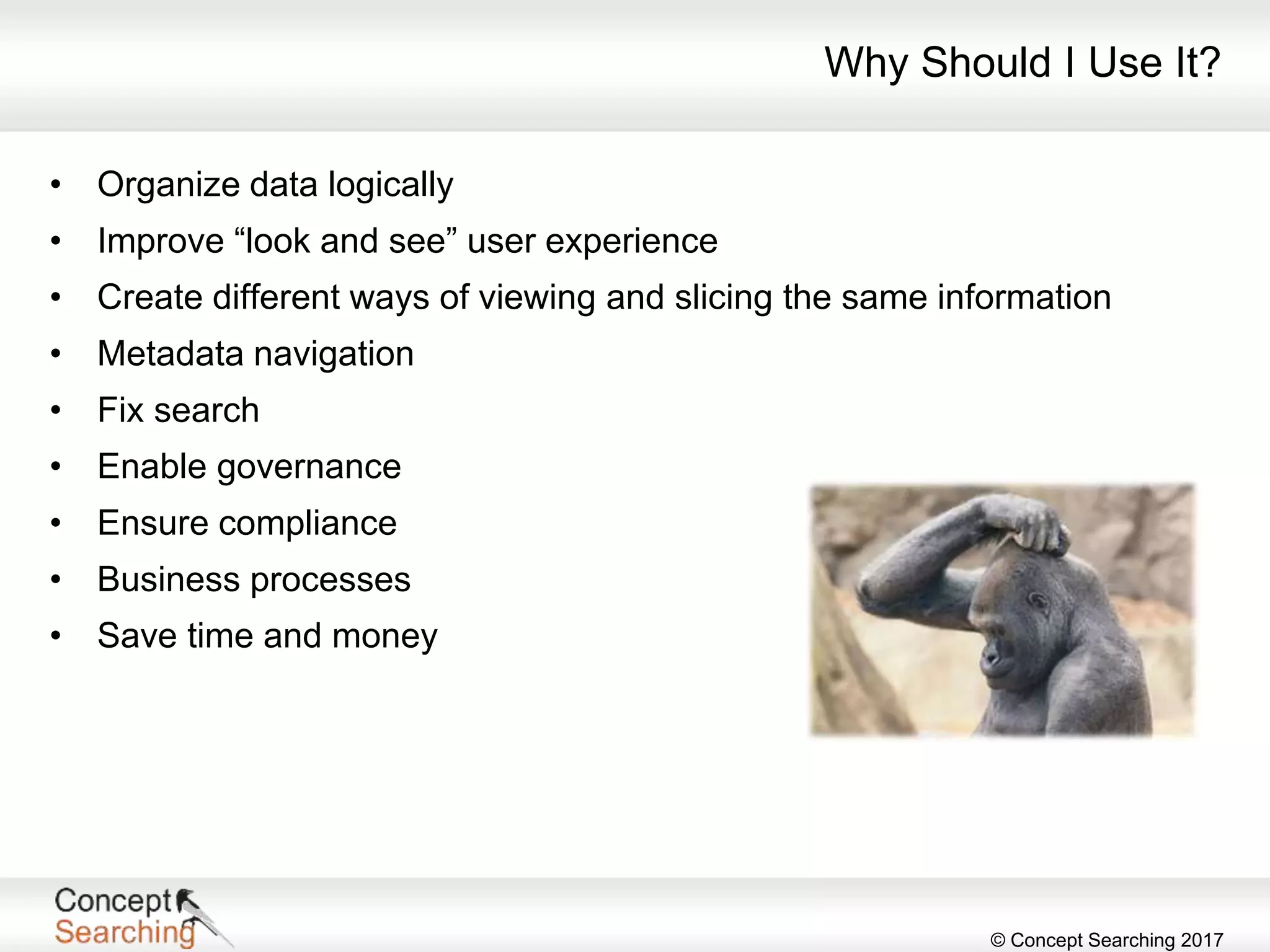 © Concept Searching 2017
Why Should I Use It?
• Organize data logically
• Improve “look and see” user experience
• Create different ways of viewing and slicing the same information
• Metadata navigation
• Fix search
• Enable governance
• Ensure compliance
• Business processes
• Save time and money
 