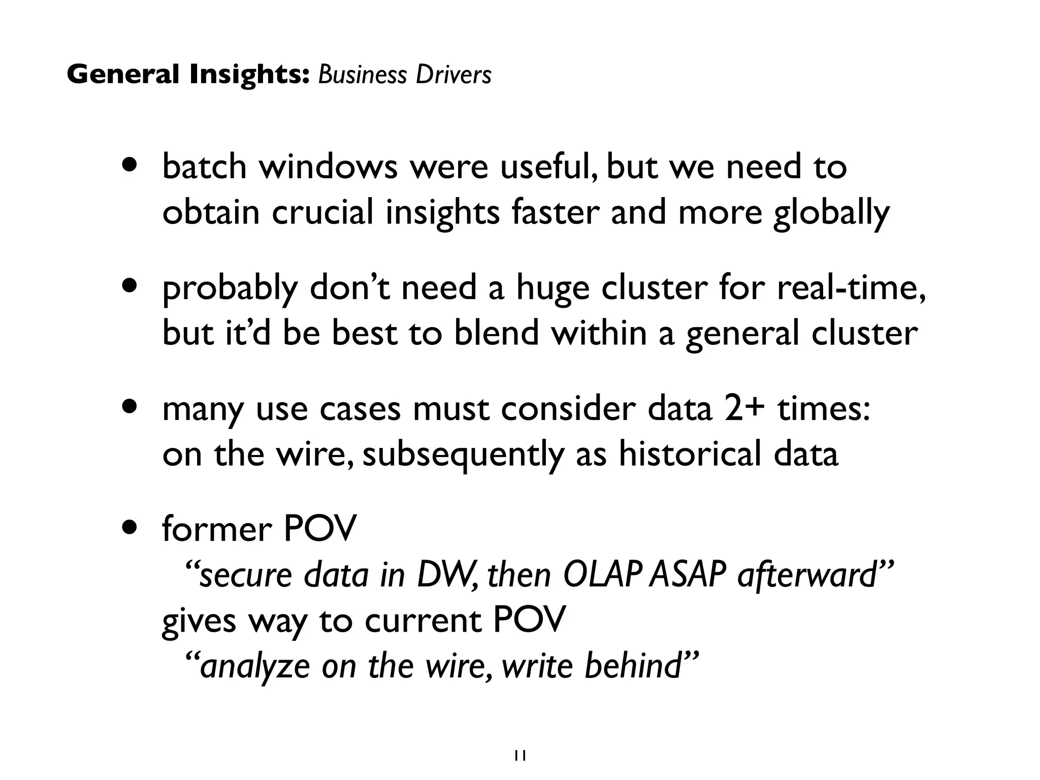 General Insights: Business Drivers
• batch windows were useful, but we need to
obtain crucial insights faster and more globally	

• probably don’t need a huge cluster for real-time,
but it’d be best to blend within a general cluster	

• many use cases must consider data 2+ times:  
on the wire, subsequently as historical data	

• former POV 
“secure data in DW, then OLAP ASAP afterward”
gives way to current POV  
“analyze on the wire, write behind”
11
 
