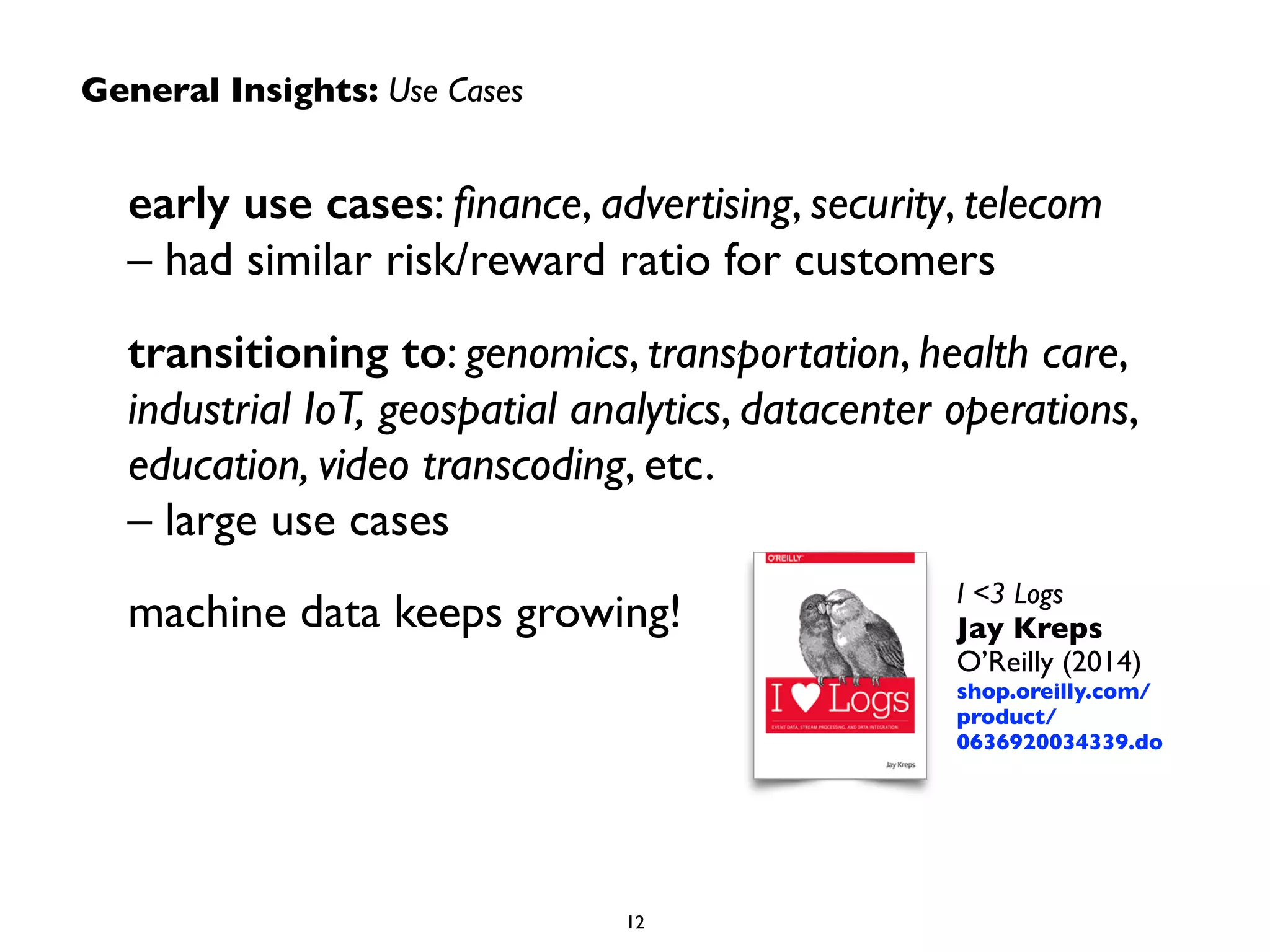 General Insights: Use Cases
early use cases: ﬁnance, advertising, security, telecom  
– had similar risk/reward ratio for customers	

transitioning to: genomics, transportation, health care,
industrial IoT, geospatial analytics, datacenter operations,
education, video transcoding, etc.  
– large use cases	

machine data keeps growing!
12
I <3 Logs 
Jay Kreps 
O’Reilly (2014)	

shop.oreilly.com/
product/
0636920034339.do
 