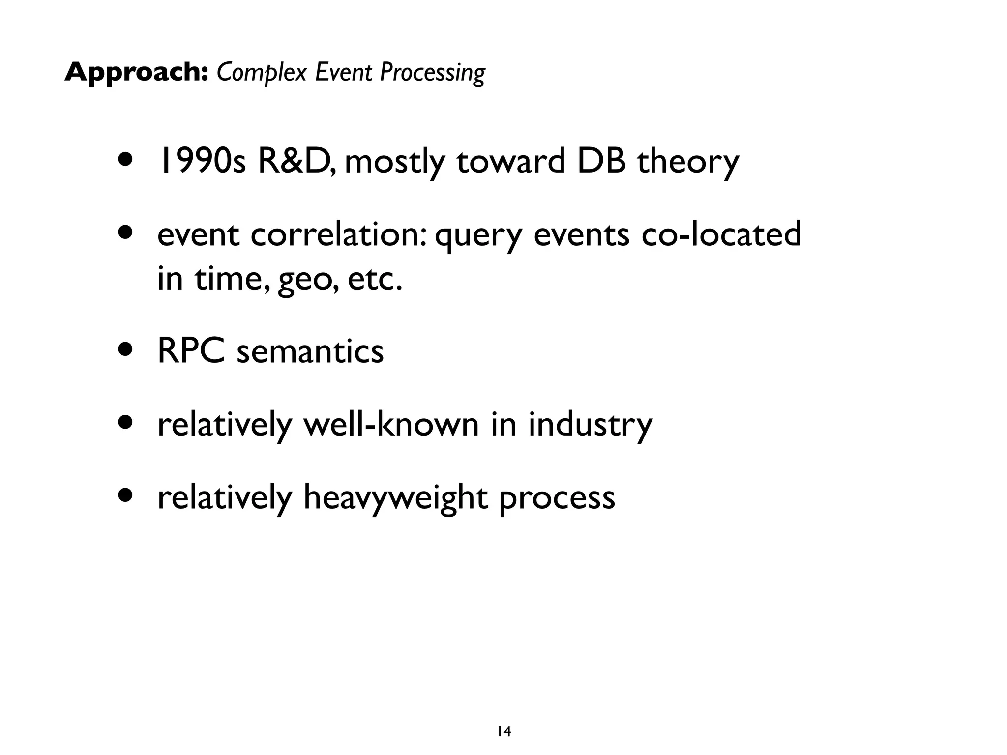 Approach: Complex Event Processing
• 1990s R&D, mostly toward DB theory	

• event correlation: query events co-located  
in time, geo, etc.	

• RPC semantics	

• relatively well-known in industry	

• relatively heavyweight process
14
 