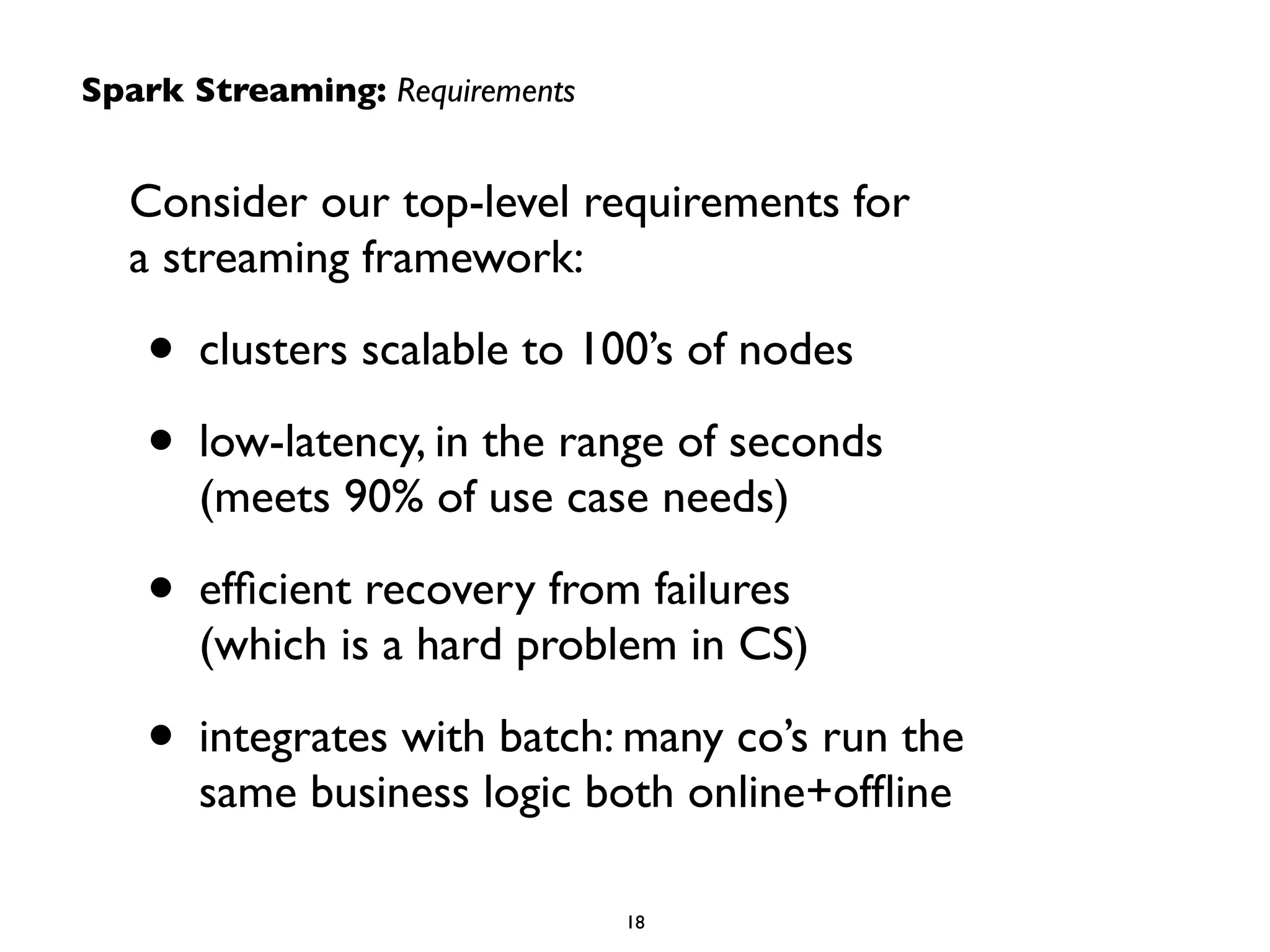 Consider our top-level requirements for  
a streaming framework:	

• clusters scalable to 100’s of nodes	

• low-latency, in the range of seconds 
(meets 90% of use case needs)	

• efﬁcient recovery from failures 
(which is a hard problem in CS)	

• integrates with batch: many co’s run the  
same business logic both online+ofﬂine
Spark Streaming: Requirements
18
 