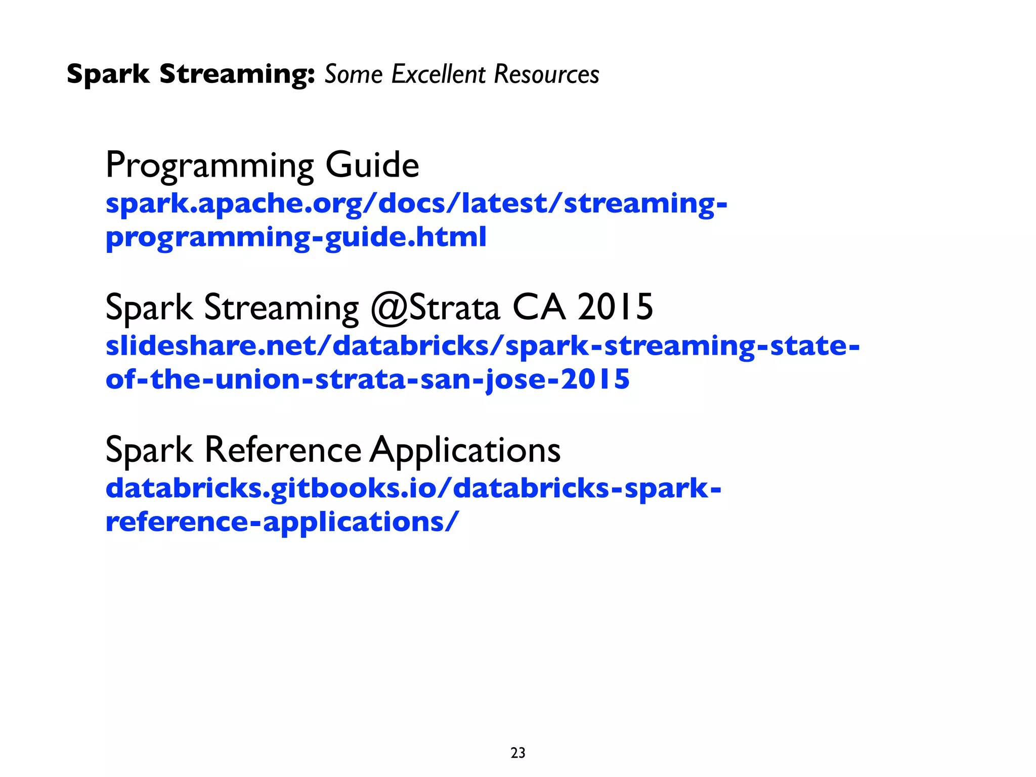 Programming Guide 
spark.apache.org/docs/latest/streaming-
programming-guide.html	

Spark Streaming @Strata CA 2015 
slideshare.net/databricks/spark-streaming-state-
of-the-union-strata-san-jose-2015	

Spark Reference Applications 
databricks.gitbooks.io/databricks-spark-
reference-applications/
Spark Streaming: Some Excellent Resources
23
 